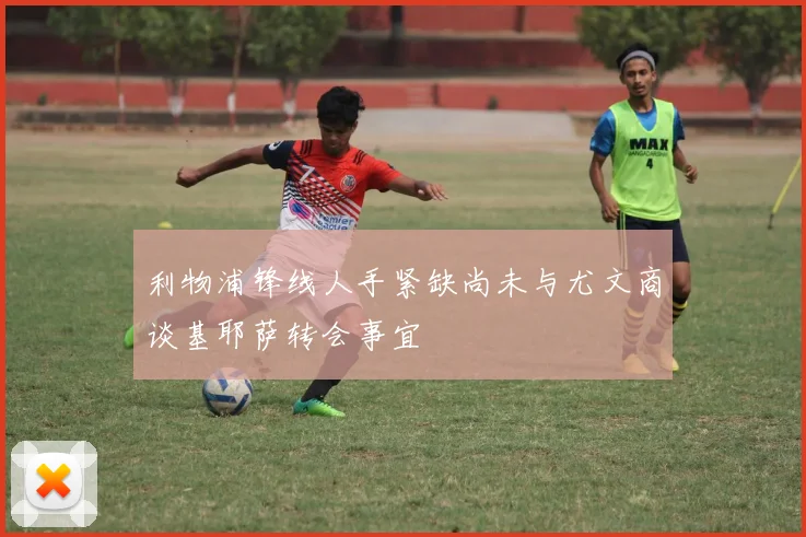 利物浦锋线人手紧缺尚未与尤文商谈基耶萨转会事宜