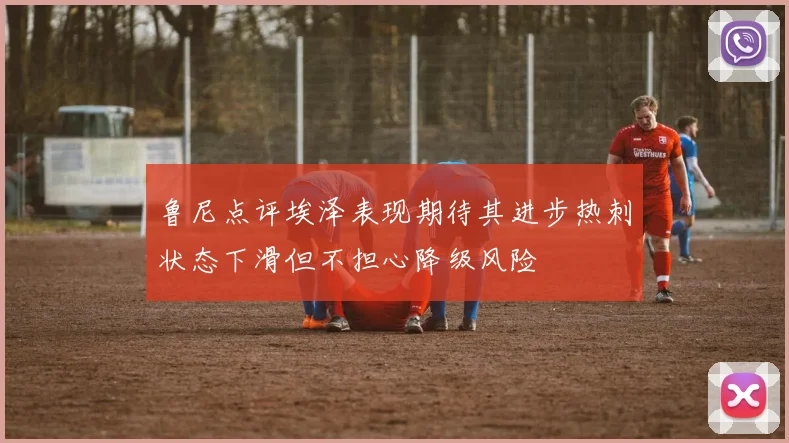 鲁尼点评埃泽表现期待其进步热刺状态下滑但不担心降级风险
