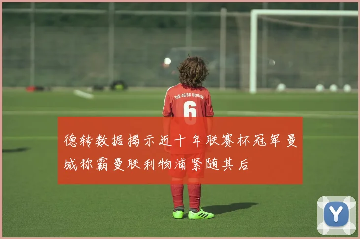 德转数据揭示近十年联赛杯冠军曼城称霸曼联利物浦紧随其后