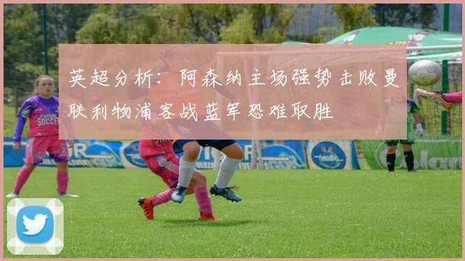 英超分析：阿森纳主场强势击败曼联利物浦客战蓝军恐难取胜