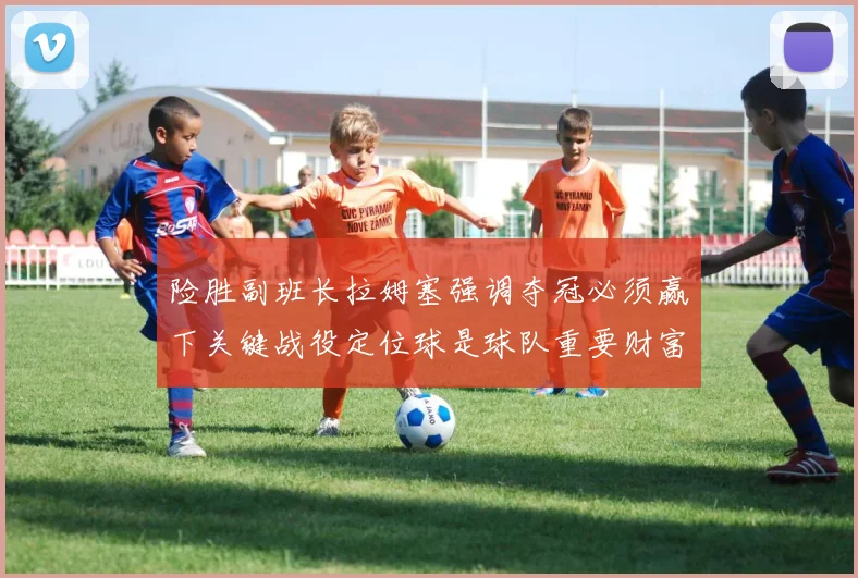 险胜副班长拉姆塞强调夺冠必须赢下关键战役定位球是球队重要财富