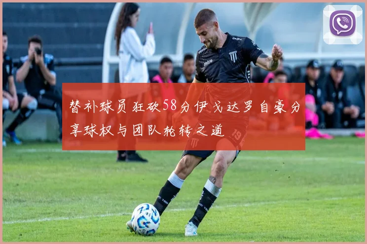 替补球员狂砍58分伊戈达罗自豪分享球权与团队轮转之道