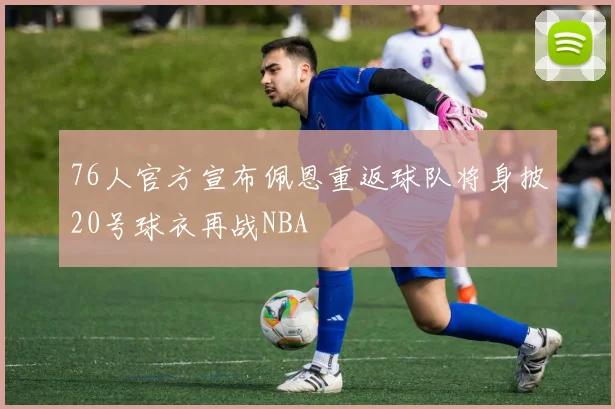 76人官方宣布佩恩重返球队将身披20号球衣再战NBA