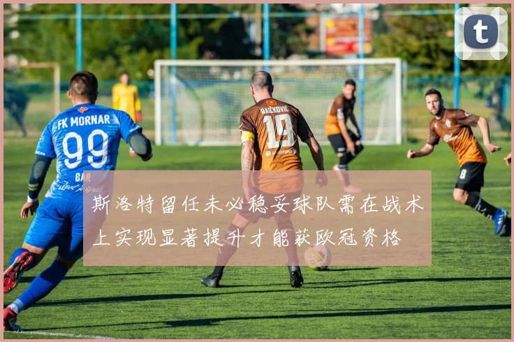 斯洛特留任未必稳妥球队需在战术上实现显著提升才能获欧冠资格