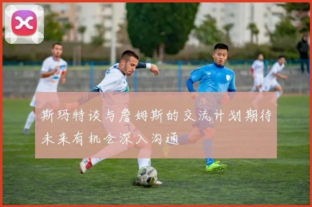 斯玛特谈与詹姆斯的交流计划期待未来有机会深入沟通