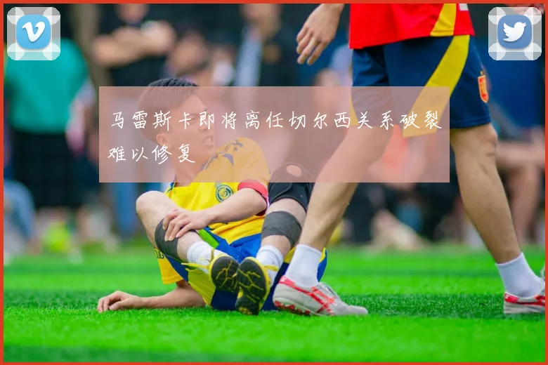 马雷斯卡即将离任切尔西关系破裂难以修复