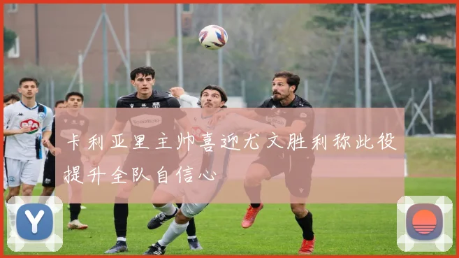卡利亚里主帅喜迎尤文胜利称此役提升全队自信心