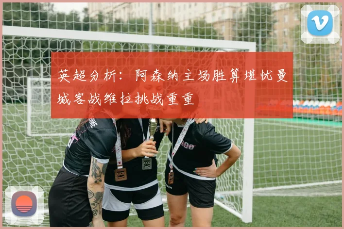 英超分析：阿森纳主场胜算堪忧曼城客战维拉挑战重重