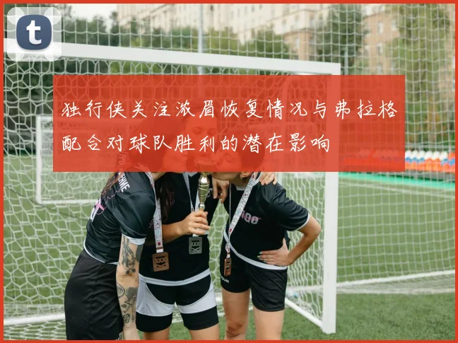 独行侠关注浓眉恢复情况与弗拉格配合对球队胜利的潜在影响