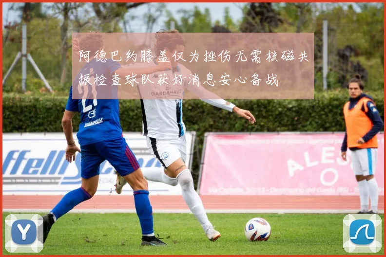 阿德巴约膝盖仅为挫伤无需核磁共振检查球队获好消息安心备战