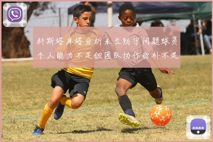 科斯塔库塔分析米兰防守问题球员个人能力不足但团队协作弥补不足之处