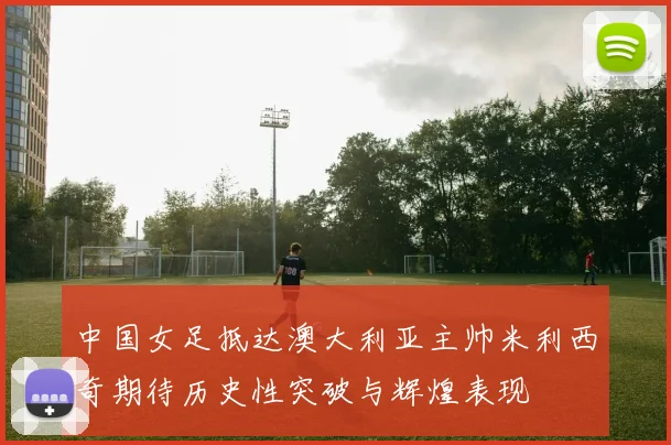 中国女足抵达澳大利亚主帅米利西奇期待历史性突破与辉煌表现