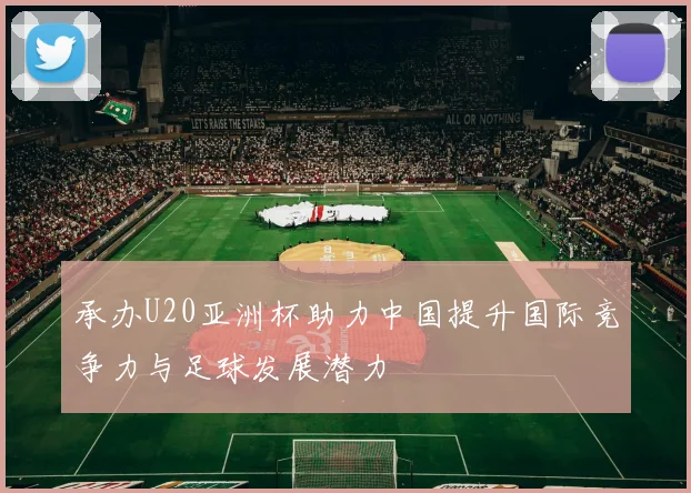 承办U20亚洲杯助力中国提升国际竞争力与足球发展潜力