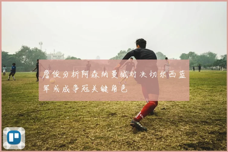詹俊分析阿森纳曼城对决切尔西蓝军或成争冠关键角色