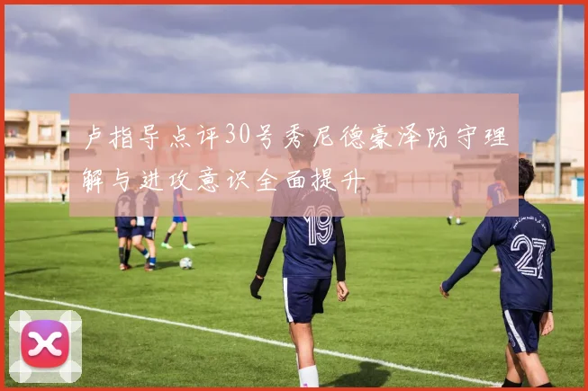 卢指导点评30号秀尼德豪泽防守理解与进攻意识全面提升