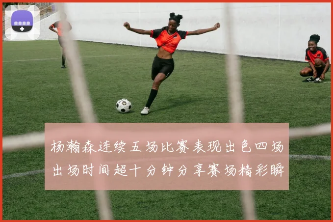 杨瀚森连续五场比赛表现出色四场出场时间超十分钟分享赛场精彩瞬间