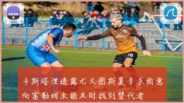 卡斯塔涅透露尤文图斯夏季求购意向富勒姆未能及时找到替代者