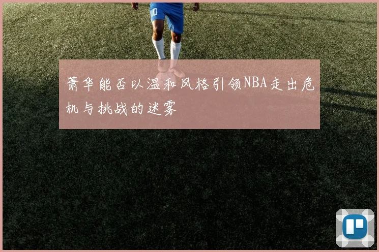 萧华能否以温和风格引领NBA走出危机与挑战的迷雾