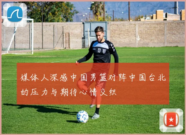 媒体人深感中国男篮对阵中国台北的压力与期待心情交织