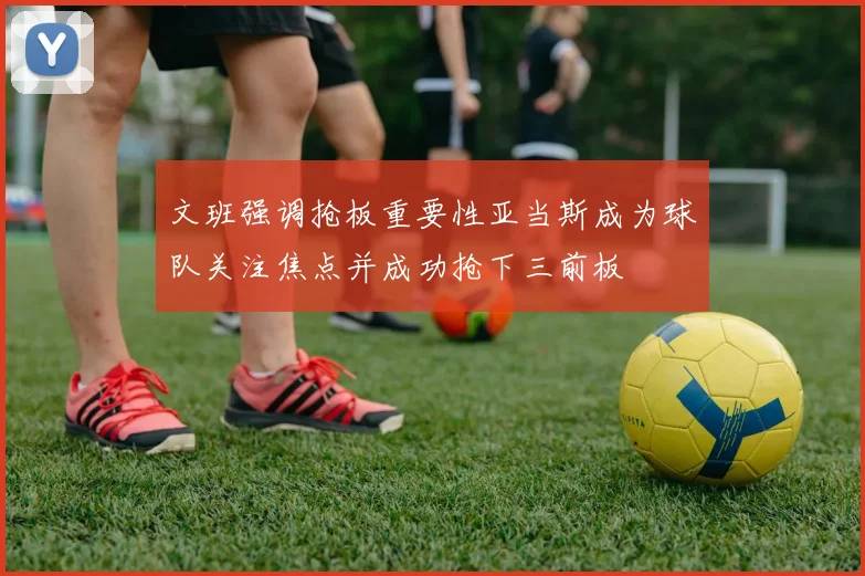 文班强调抢板重要性亚当斯成为球队关注焦点并成功抢下三前板