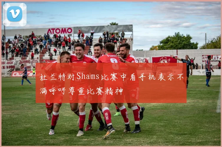 杜兰特对Shams比赛中看手机表示不满呼吁尊重比赛精神