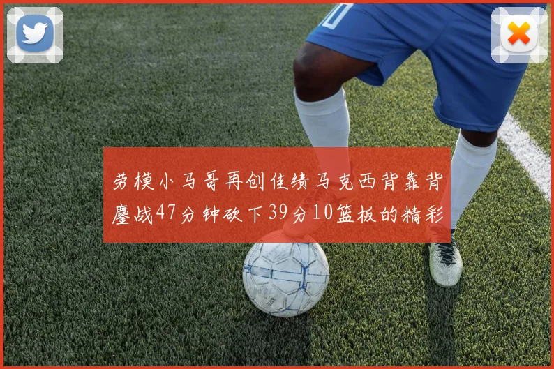 劳模小马哥再创佳绩马克西背靠背鏖战47分钟砍下39分10篮板的精彩表现