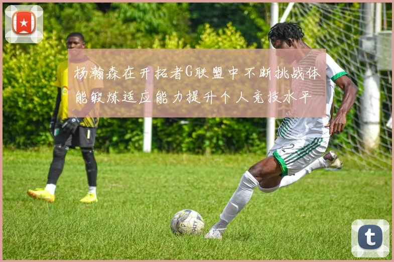 杨瀚森在开拓者G联盟中不断挑战体能锻炼适应能力提升个人竞技水平