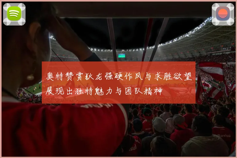 奥特赞赏狄龙强硬作风与求胜欲望展现出独特魅力与团队精神