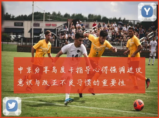 申京分享乌度卡指导心得强调进攻意识与改正不良习惯的重要性