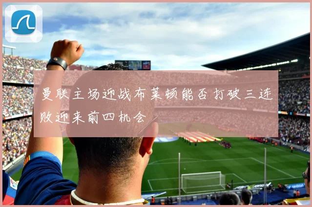曼联主场迎战布莱顿能否打破三连败迎来前四机会