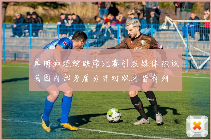 库明加连续缺席比赛引发媒体热议或因内部矛盾分开对双方皆有利