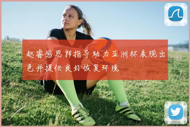 赵睿感恩郭指导助力亚洲杯表现出色并提供良好恢复环境