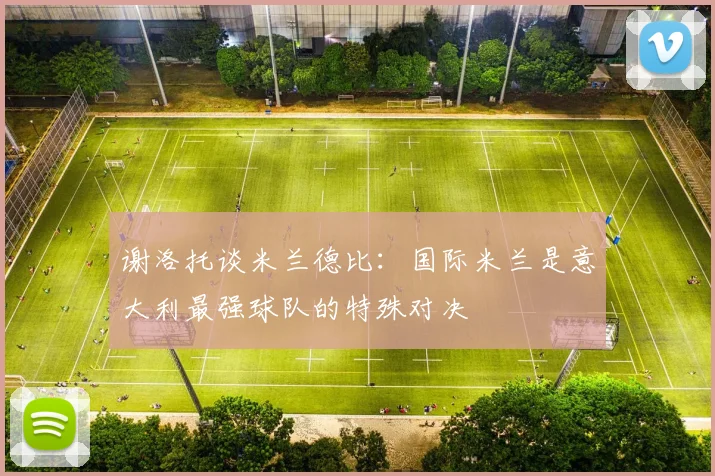 谢洛托谈米兰德比：国际米兰是意大利最强球队的特殊对决